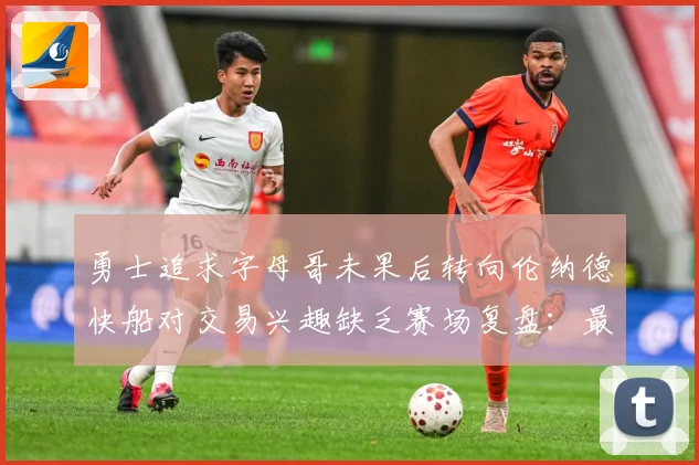 勇士追求字母哥未果后转向伦纳德快船对交易兴趣缺乏赛场复盘：最新赛事动态与深度分析