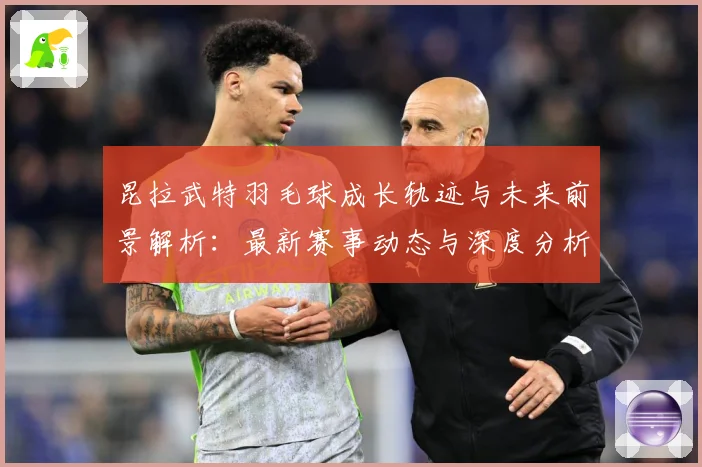 昆拉武特羽毛球成长轨迹与未来前景解析：最新赛事动态与深度分析