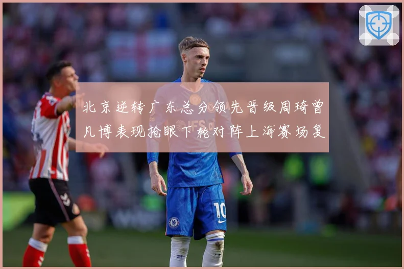北京逆转广东总分领先晋级周琦曾凡博表现抢眼下轮对阵上海赛场复盘：最新赛事动态与深度分析