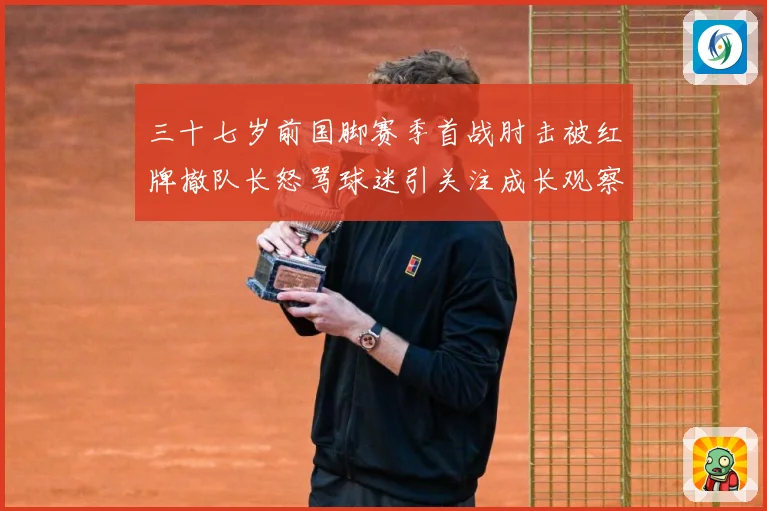 三十七岁前国脚赛季首战肘击被红牌撤队长怒骂球迷引关注成长观察：最新赛事动态与深度分析