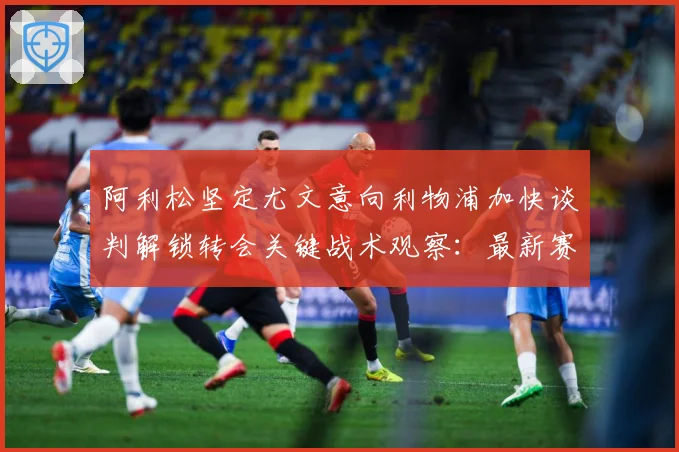 阿利松坚定尤文意向利物浦加快谈判解锁转会关键战术观察：最新赛事动态与深度分析