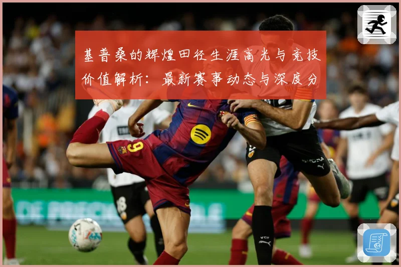 基普桑的辉煌田径生涯高光与竞技价值解析：最新赛事动态与深度分析