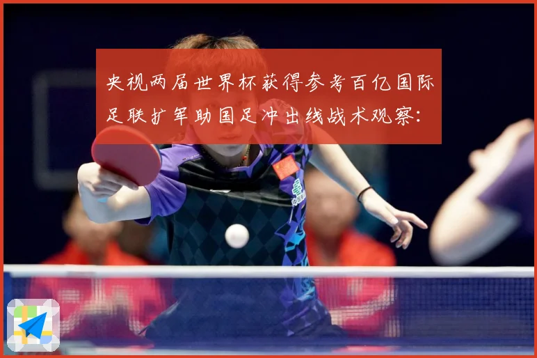 央视两届世界杯获得参考百亿国际足联扩军助国足冲出线战术观察：最新赛事动态与深度分析