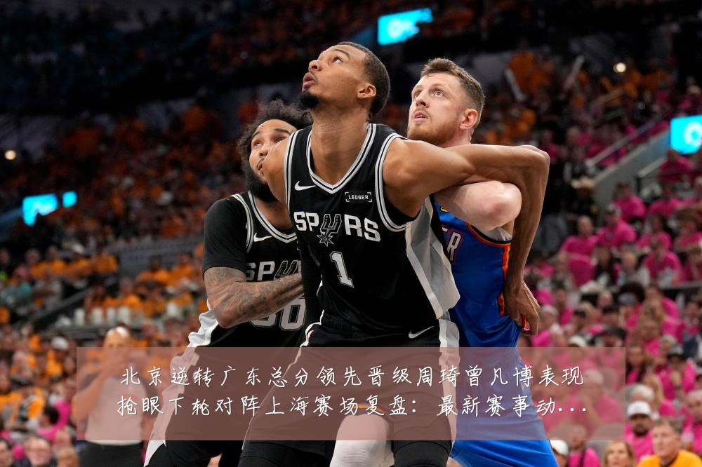 北京逆转广东总分领先晋级周琦曾凡博表现抢眼下轮对阵上海赛场复盘：最新赛事动态与深度分析