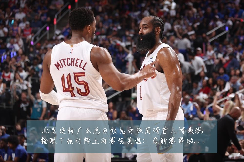 北京逆转广东总分领先晋级周琦曾凡博表现抢眼下轮对阵上海赛场复盘：最新赛事动态与深度分析