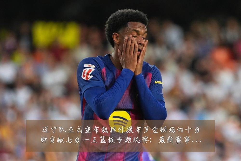 辽宁队正式宣布裁掉外援布罗金顿场均十分钟贡献七分一五篮板专题观察:最新赛事动态与深度分析